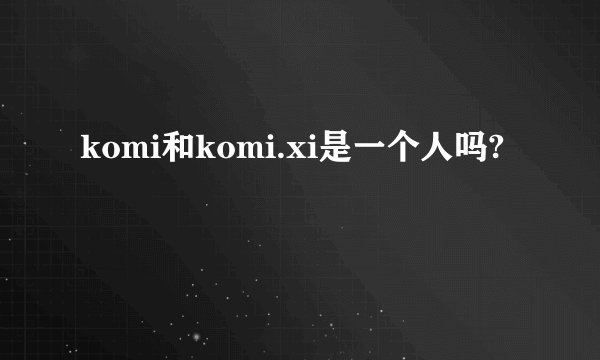 komi和komi.xi是一个人吗?