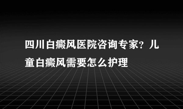 四川白癜风医院咨询专家？儿童白癜风需要怎么护理