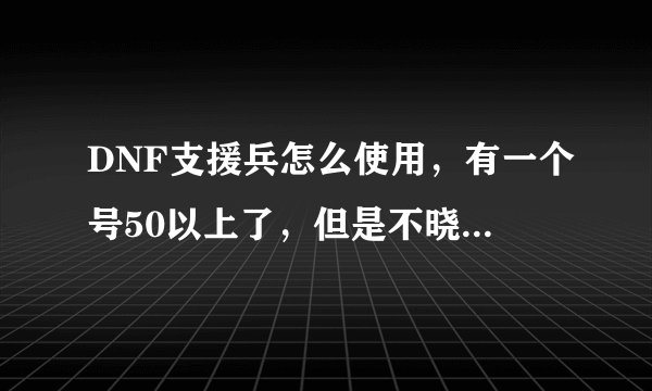DNF支援兵怎么使用，有一个号50以上了，但是不晓得怎么使用啊？