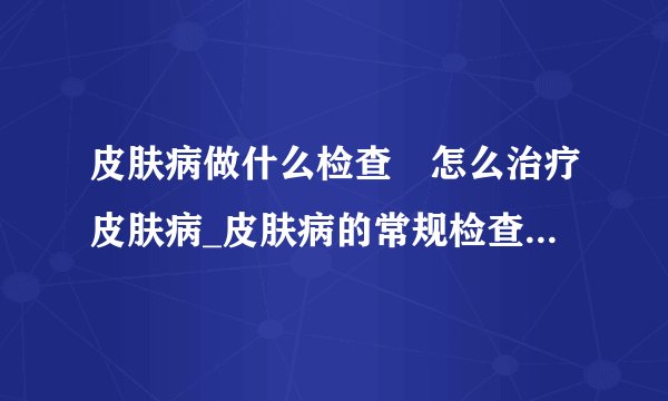 皮肤病做什么检查	怎么治疗皮肤病_皮肤病的常规检查有哪些_皮肤病的过敏源有哪些