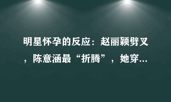 明星怀孕的反应：赵丽颖劈叉，陈意涵最“折腾”，她穿高跟鞋跳舞