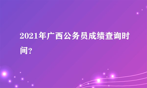 2021年广西公务员成绩查询时间？