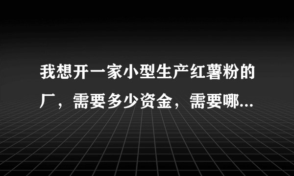 我想开一家小型生产红薯粉的厂，需要多少资金，需要哪些设备，具体该怎么去做？