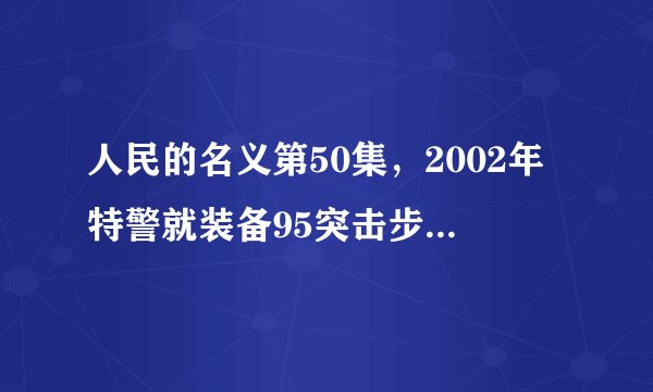 人民的名义第50集，2002年特警就装备95突击步枪和武直了么？