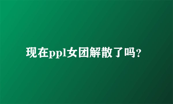 现在ppl女团解散了吗？