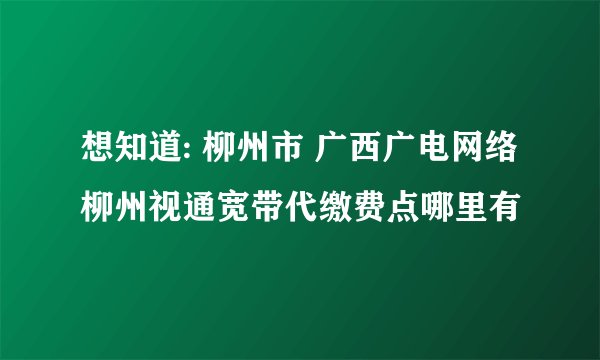 想知道: 柳州市 广西广电网络柳州视通宽带代缴费点哪里有