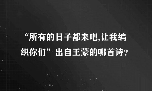 “所有的日子都来吧,让我编织你们”出自王蒙的哪首诗？