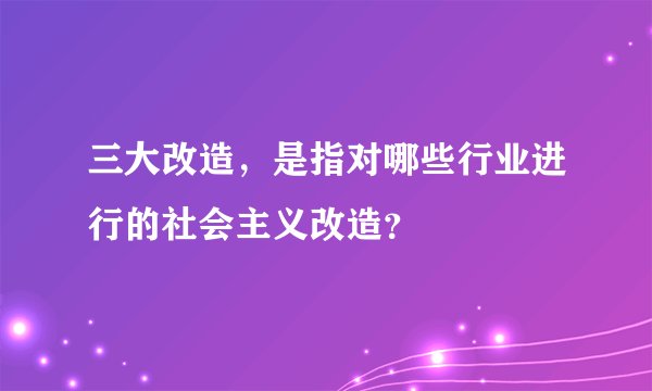 三大改造，是指对哪些行业进行的社会主义改造？