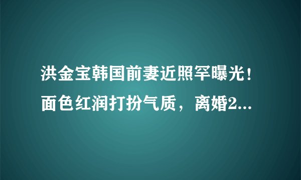 洪金宝韩国前妻近照罕曝光！面色红润打扮气质，离婚29年仍单身