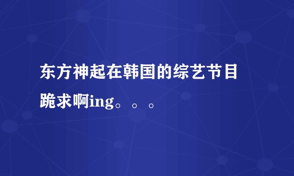 东方神起在韩国的综艺节目  跪求啊ing。。。