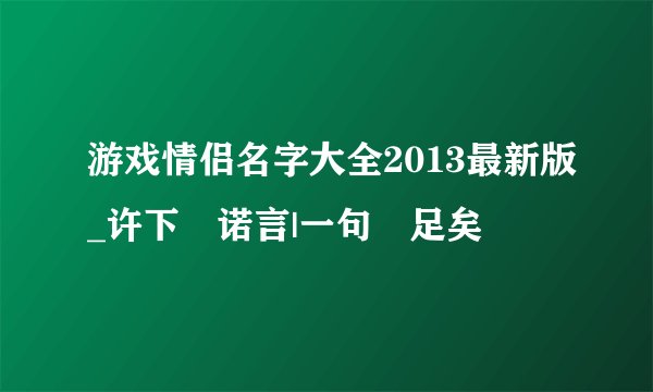 游戏情侣名字大全2013最新版_许下↘诺言|一句↘足矣
