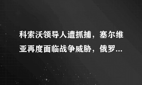 科索沃领导人遭抓捕，塞尔维亚再度面临战争威胁，俄罗斯紧急出手
