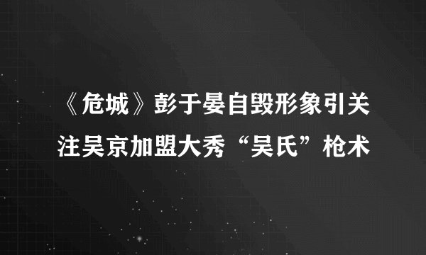 《危城》彭于晏自毁形象引关注吴京加盟大秀“吴氏”枪术