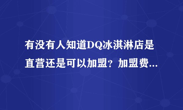有没有人知道DQ冰淇淋店是直营还是可以加盟？加盟费多少？需要什么条件？如果有详细的加盟细则更好。