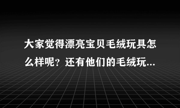 大家觉得漂亮宝贝毛绒玩具怎么样呢？还有他们的毛绒玩具有什么特别的地方？