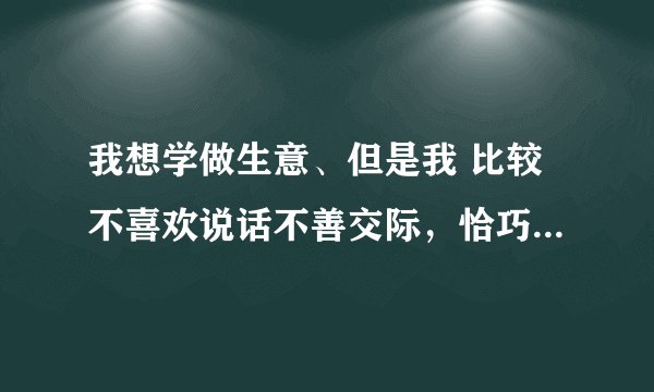 我想学做生意、但是我 比较不喜欢说话不善交际，恰巧生意这行需要口才 。我要先从什么做起？