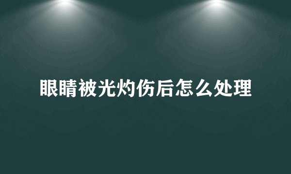 眼睛被光灼伤后怎么处理