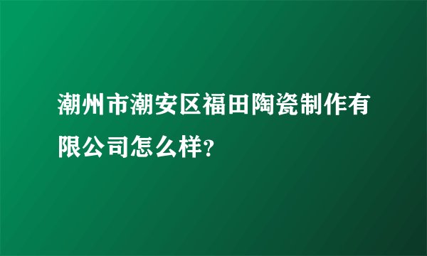 潮州市潮安区福田陶瓷制作有限公司怎么样？