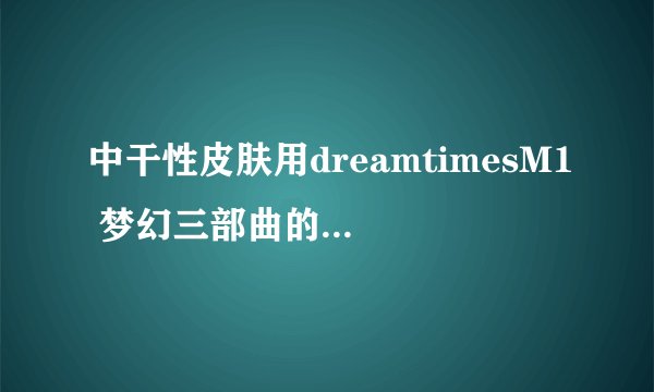 中干性皮肤用dreamtimesM1 梦幻三部曲的哪部比较好呢？