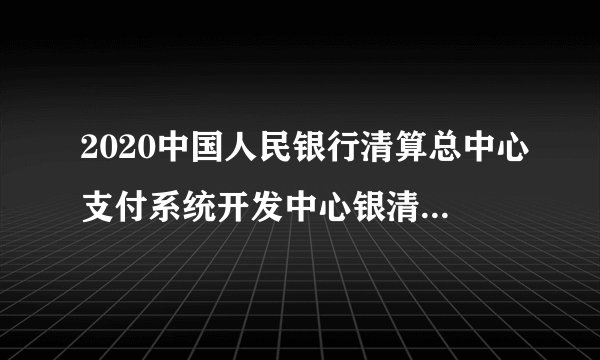 2020中国人民银行清算总中心支付系统开发中心银清科技社会招聘公告（43人）