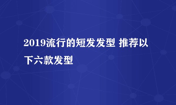 2019流行的短发发型 推荐以下六款发型