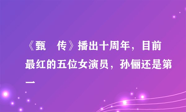 《甄嬛传》播出十周年，目前最红的五位女演员，孙俪还是第一