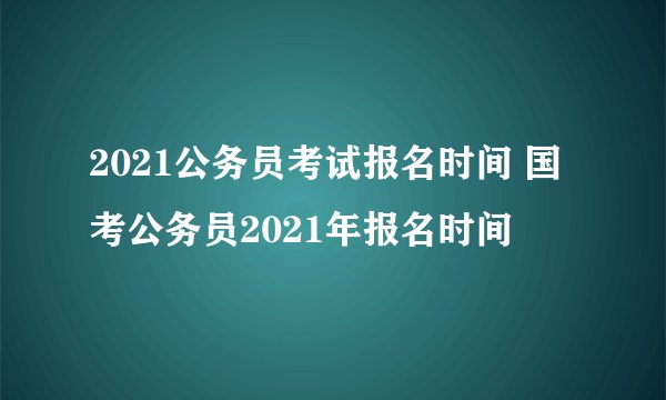 2021公务员考试报名时间 国考公务员2021年报名时间