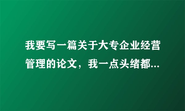 我要写一篇关于大专企业经营管理的论文，我一点头绪都没有，大家帮帮忙给点建议。
