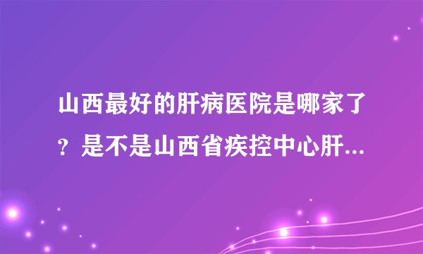 山西最好的肝病医院是哪家了？是不是山西省疾控中心肝病门诊部？