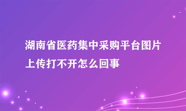 湖南省医药集中采购平台图片上传打不开怎么回事