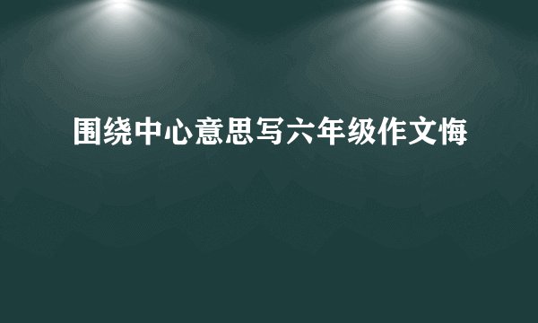 围绕中心意思写六年级作文悔