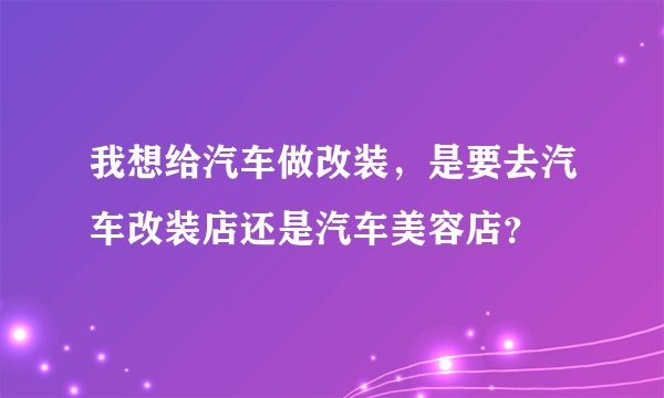 我想给汽车做改装，是要去汽车改装店还是汽车美容店？
