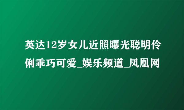 英达12岁女儿近照曝光聪明伶俐乖巧可爱_娱乐频道_凤凰网
