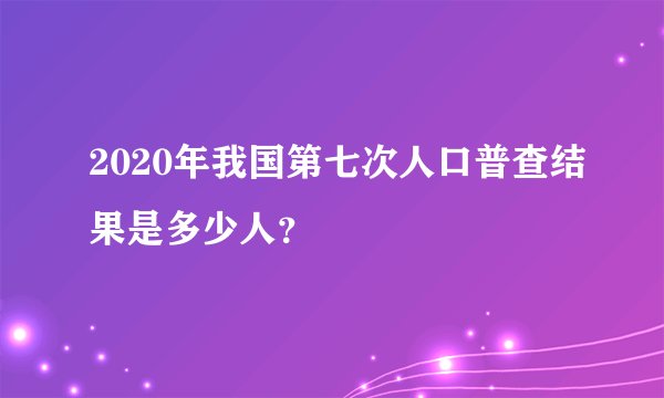 2020年我国第七次人口普查结果是多少人？