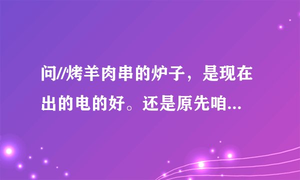 问//烤羊肉串的炉子，是现在出的电的好。还是原先咱们一直用的那种烧碳的好呢，那种好为什么呢。。请解释下