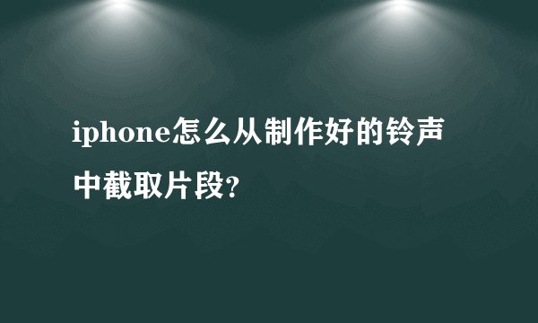 iphone怎么从制作好的铃声中截取片段？