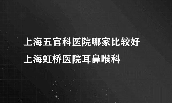 上海五官科医院哪家比较好 上海虹桥医院耳鼻喉科