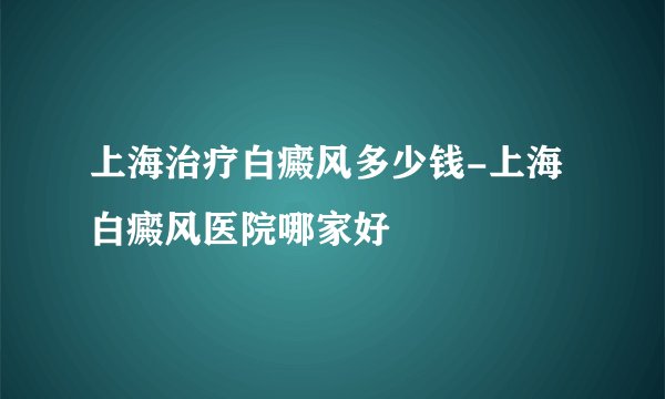 上海治疗白癜风多少钱-上海白癜风医院哪家好