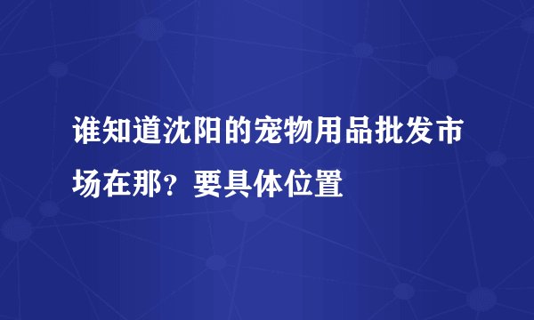 谁知道沈阳的宠物用品批发市场在那？要具体位置