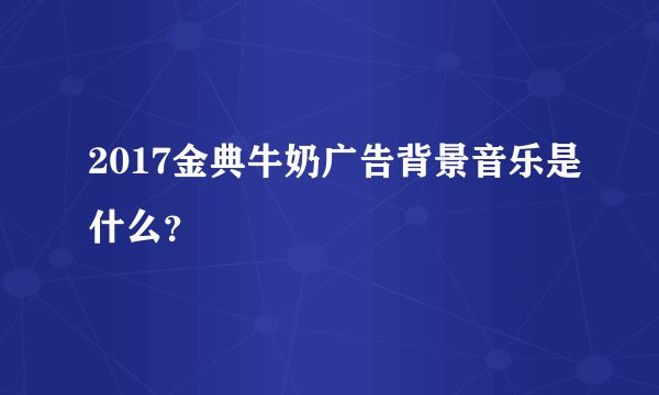 2017金典牛奶广告背景音乐是什么？