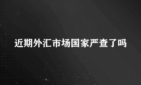 近期外汇市场国家严查了吗
