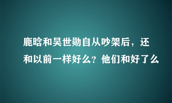 鹿晗和吴世勋自从吵架后，还和以前一样好么？他们和好了么