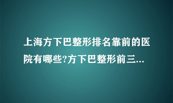 上海方下巴整形排名靠前的医院有哪些?方下巴整形前三名推荐!