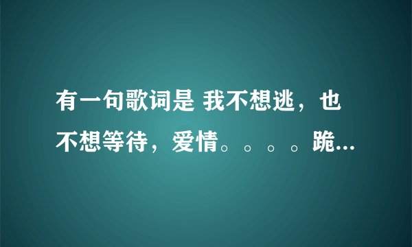 有一句歌词是 我不想逃，也不想等待，爱情。。。。跪求音乐帝