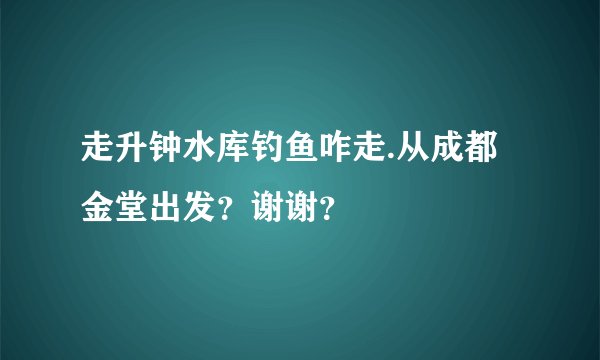走升钟水库钓鱼咋走.从成都金堂出发？谢谢？