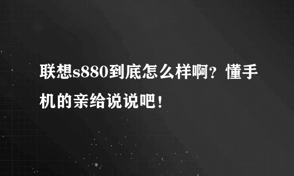 联想s880到底怎么样啊？懂手机的亲给说说吧！