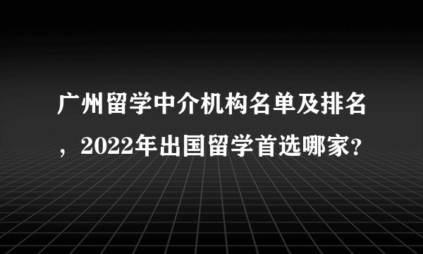广州留学中介机构名单及排名，2022年出国留学首选哪家？