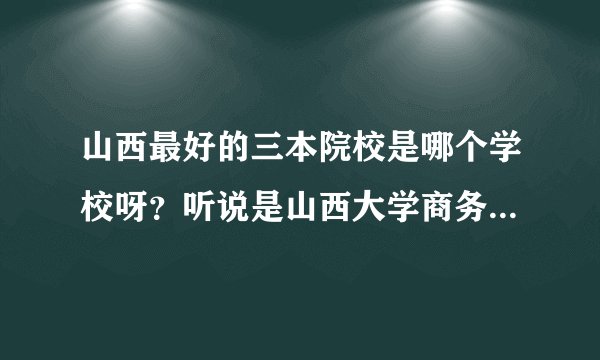 山西最好的三本院校是哪个学校呀？听说是山西大学商务学院，是真的吗