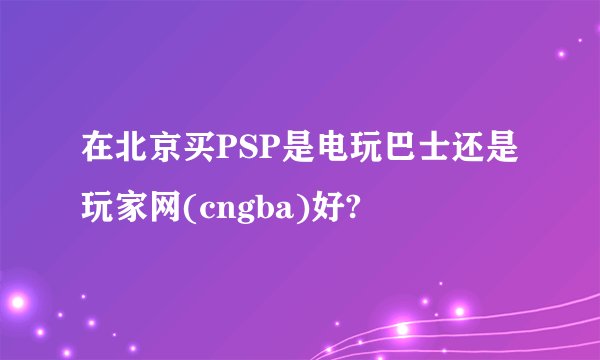 在北京买PSP是电玩巴士还是玩家网(cngba)好?