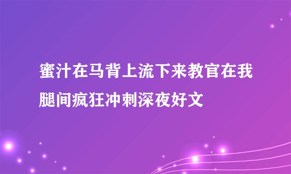 蜜汁在马背上流下来教官在我腿间疯狂冲刺深夜好文